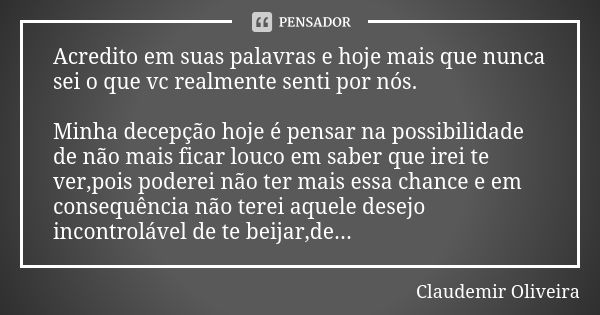 Acredito em suas palavras e hoje mais que nunca sei o que vc realmente senti por nós. Minha decepção hoje é pensar na possibilidade de não mais ficar louco em s... Frase de Claudemir_Oliveira.