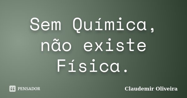 Sem Química, não existe Física.... Frase de Claudemir Oliveira.