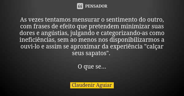 As vezes tentamos mensurar o sentimento do outro, com frases de efeito que pretendem minimizar suas dores e angústias, julgando e categorizando-as como ineficiê... Frase de Claudenir Aguiar.