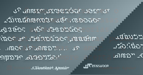 O amor precisa ser o fundamento de nossas ações. As teorias, doutrinas e técnicas podem falhar, mas o amor... o amor sempre acerta!... Frase de Claudenir Aguiar.