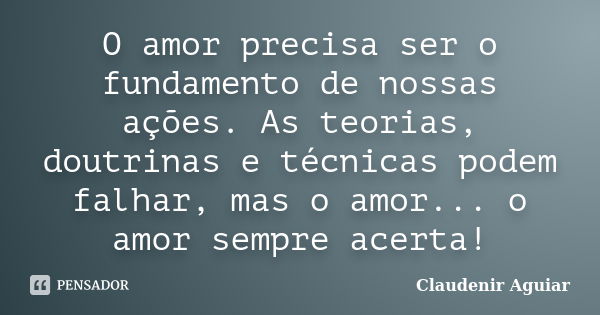 O amor precisa ser o fundamento de nossas ações. As teorias, doutrinas e técnicas podem falhar, mas o amor... o amor sempre acerta!... Frase de Claudenir Aguiar.