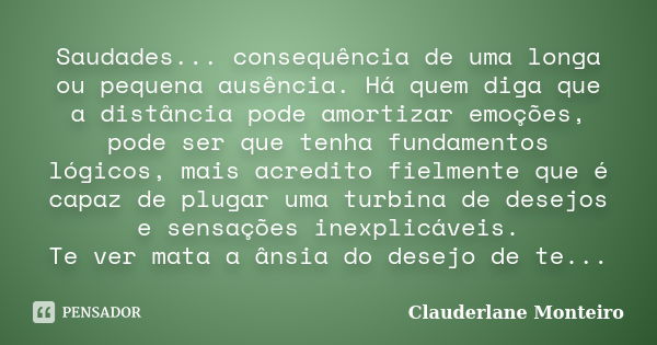 Saudades... consequência de uma longa ou pequena ausência. Há quem diga que a distância pode amortizar emoções, pode ser que tenha fundamentos lógicos, mais acr... Frase de Clauderlane Monteiro.