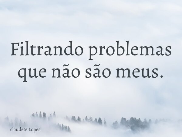 Filtrando problemas que não são meus.... Frase de claudete Lopes.