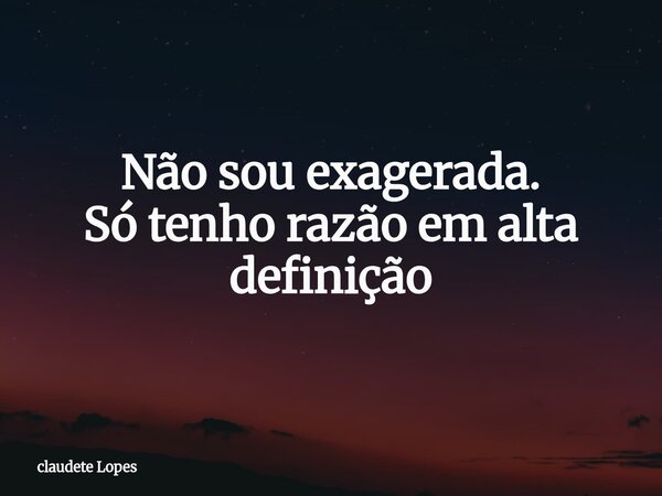 Não sou exagerada. Só tenho razão em alta definição... Frase de claudete Lopes.