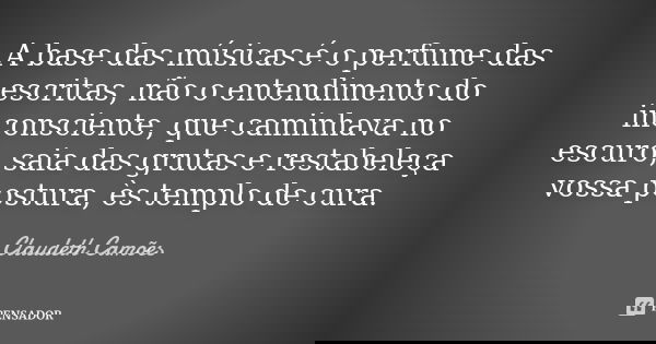 A base das músicas é o perfume das escritas, não o entendimento do inconsciente, que caminhava no escuro, saia das grutas e restabeleça vossa postura, ès templo... Frase de Claudeth Camões.
