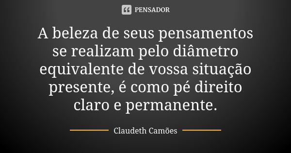 A beleza de seus pensamentos se realizam pelo diâmetro equivalente de vossa situação presente, é como pé direito claro e permanente.... Frase de Claudeth Camões.