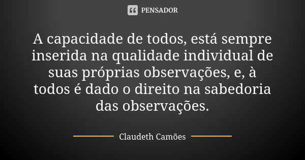 A capacidade de todos, está sempre inserida na qualidade individual de suas próprias observações, e, à todos é dado o direito na sabedoria das observações.... Frase de Claudeth Camões.