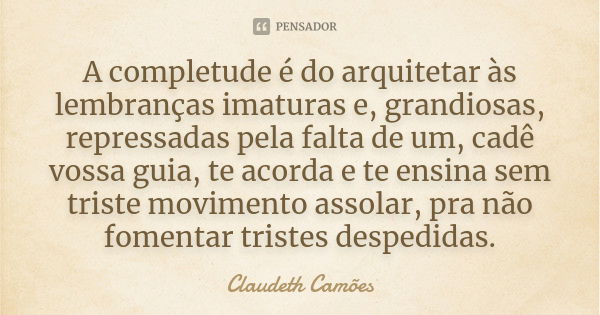 A completude é do arquitetar às lembranças imaturas e, grandiosas, repressadas pela falta de um, cadê vossa guia, te acorda e te ensina sem triste movimento ass... Frase de Claudeth Camões.