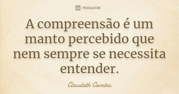 A compreensão é um manto percebido que nem sempre se necessita entender.... Frase de Claudeth Camões.