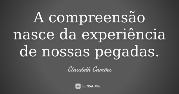 A compreensão nasce da experiência de nossas pegadas.... Frase de Claudeth Camões.