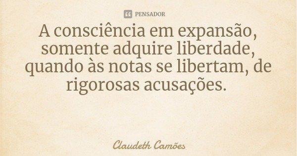 A consciência em expansão, somente adquire liberdade, quando às notas se libertam, de rigorosas acusações.... Frase de Claudeth Camões.