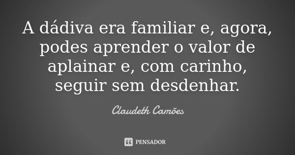 A dádiva era familiar e, agora, podes aprender o valor de aplainar e, com carinho, seguir sem desdenhar.... Frase de Claudeth Camões.