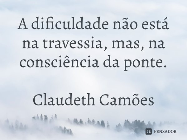 ⁠A dificuldade não está na travessia, mas, na consciência da ponte.... Frase de Claudeth Camões.