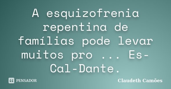 A esquizofrenia repentina de famílias pode levar muitos pro ... Es-Cal-Dante.... Frase de Claudeth Camões.