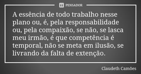 A essência de todo trabalho nesse plano ou, é, pela responsabilidade ou, pela compaixão, se não, se lasca meu irmão, é que competência é temporal, não se meta e... Frase de Claudeth Camões.