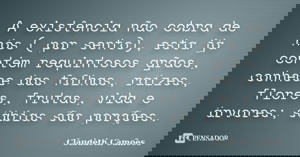 A existência não cobra de nós ( por sento), esta já contém requintosos grãos, conhece das folhas, raízes, flores, frutas, vida e árvores; sábias são porções.... Frase de Claudeth Camões.