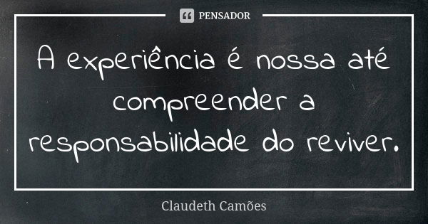 A experiência é nossa até compreender a responsabilidade do reviver.... Frase de Claudeth Camões.