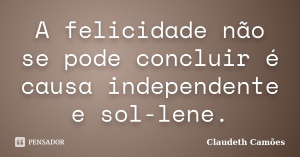 A felicidade não se pode concluir é causa independente e sol-lene.... Frase de Claudeth Camões.