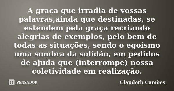 A graça que irradia de vossas palavras,ainda que destinadas, se estendem pela graça recriando alegrias de exemplos, pelo bem de todas as situações, sendo o egoí... Frase de Claudeth Camões.