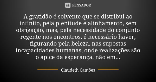 A gratidão é solvente que se distribui ao infinito, pela plenitude e alinhamento, sem obrigação, mas, pela necessidade do conjunto regente nos encontros, é nece... Frase de Claudeth Camões.