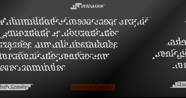 A humildade é nossa casa, ora já guardada, e, lavrada das aberrações, um dia instaladas, pela ignorância das pedras em nossos caminhos.... Frase de Claudeth Camões.