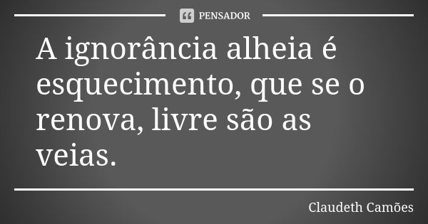 A ignorância alheia é esquecimento, que se o renova, livre são as veias.... Frase de Claudeth Camões.