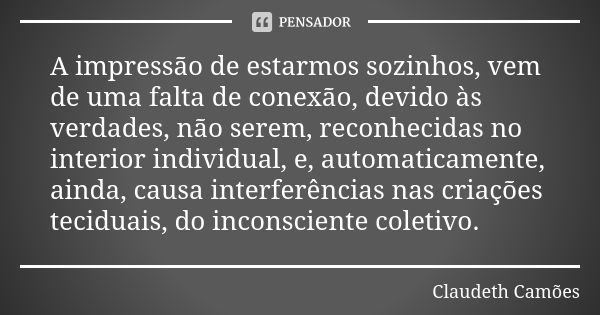 A impressão de estarmos sozinhos, vem de uma falta de conexão, devido às verdades, não serem, reconhecidas no interior individual, e, automaticamente, ainda, ca... Frase de Claudeth Camões.