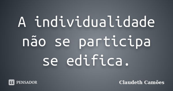 A individualidade não se participa se edifica.... Frase de Claudeth Camões.