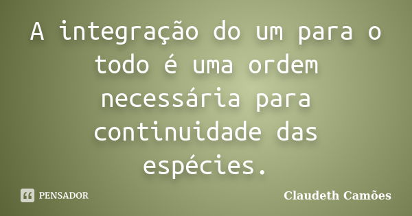 A integração do um para o todo é uma ordem necessária para continuidade das espécies.... Frase de Claudeth Camoes.