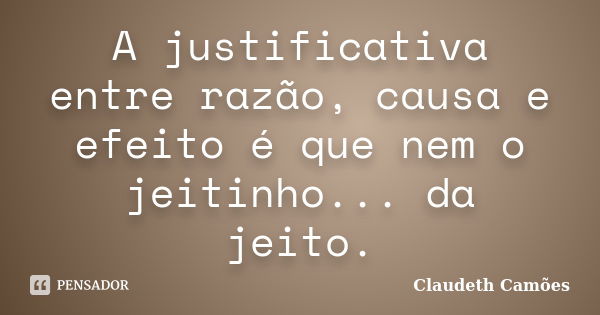 A justificativa entre razão, causa e efeito é que nem o jeitinho... da jeito.... Frase de Claudeth Camões.