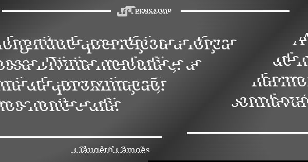 A longitude aperfeiçoa a força de nossa Divina melodia e, a harmonia da aproximação, sonhavámos noite e dia.... Frase de Claudeth Camões.