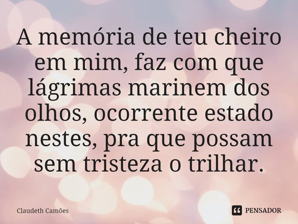 ⁠A memória de teu cheiro em mim, faz com que lágrimas marinem dos olhos, ocorrente estado nestes, pra que possam sem tristeza o trilhar.... Frase de Claudeth Camões.