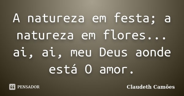 A natureza em festa; a natureza em flores... ai, ai, meu Deus aonde está O amor.... Frase de Claudeth Camões.