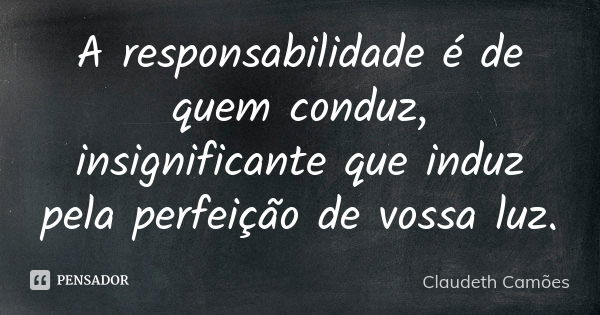 A responsabilidade é de quem conduz, insignificante que induz pela perfeição de vossa luz.... Frase de Claudeth Camões.