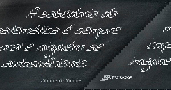 A sabedoria da matemática é sempre corporal e ninguém se imagine autosuficiente.... Frase de Claudeth Camões.
