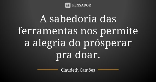 A sabedoria das ferramentas nos permite a alegria do prósperar pra doar.... Frase de Claudeth Camões.