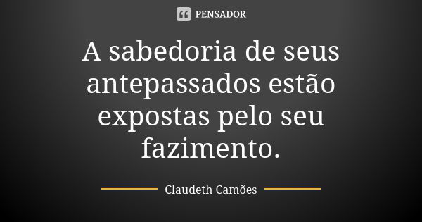 A sabedoria de seus antepassados estão expostas pelo seu fazimento.... Frase de Claudeth Camões.