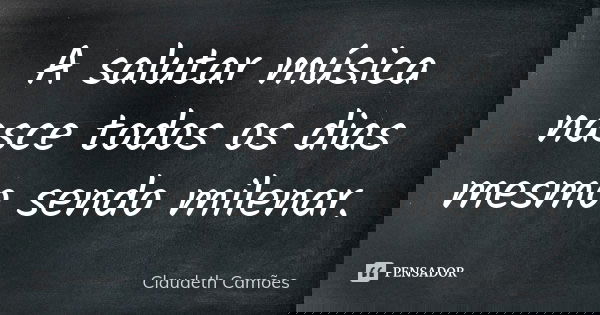 A salutar música nasce todos os dias mesmo sendo milenar.... Frase de Claudeth Camões.
