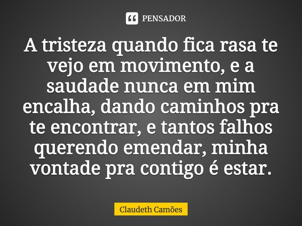 A tristeza quando fica rasa te vejo em movimento, e a saudade nunca em mim encalha, dando caminhos pra te encontrar, e tantos falhos querendo emendar, minha von... Frase de Claudeth Camões.