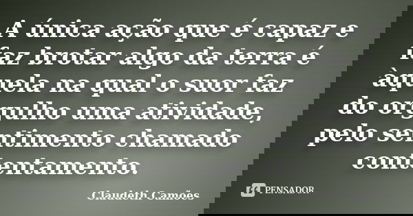 A única ação que é capaz e faz brotar algo da terra é àquela na qual o suor faz do orgulho uma atividade, pelo sentimento chamado contentamento.... Frase de Claudeth Camões.