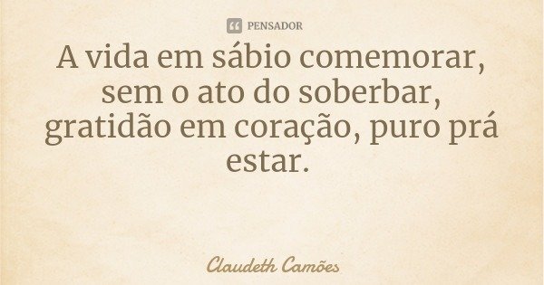 A vida em sábio comemorar, sem o ato do soberbar, gratidão em coração, puro prá estar.... Frase de Claudeth Camões.