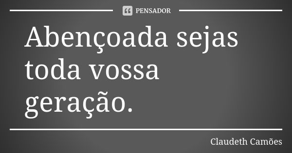 Abençoada sejas toda vossa geração.... Frase de Claudeth Camões.