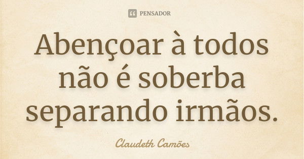 Abençoar à todos não é soberba separando irmãos.... Frase de Claudeth Camões.