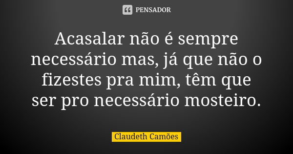 Acasalar não é sempre necessário mas, já que não o fizestes pra mim, têm que ser pro necessário mosteiro.... Frase de Claudeth Camões.