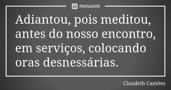 Adiantou, pois meditou, antes do nosso encontro, em serviços, colocando oras desnessárias.... Frase de Claudeth Camões.