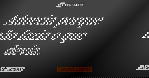 Adoecia porque não fazia o que devia.... Frase de Claudeth Camões.