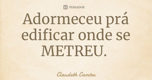 Adormeceu prá edificar onde se METREU.... Frase de Claudeth Camões.