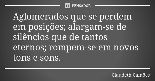 Aglomerados que se perdem em posições; alargam-se de silêncios que de tantos eternos; rompem-se em novos tons e sons.... Frase de Claudeth Camões.