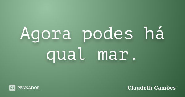 Agora podes há qual mar.... Frase de Claudeth Camões.