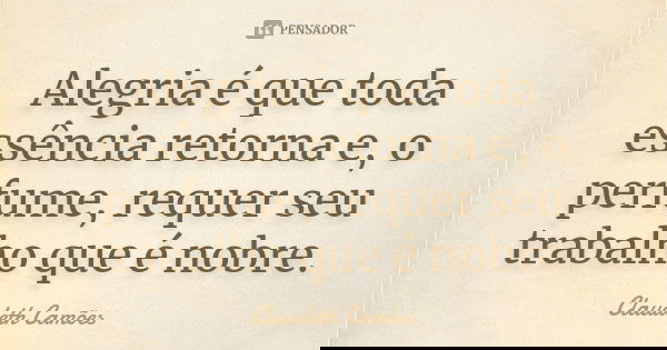 Alegria é que toda essência retorna e, o perfume, requer seu trabalho que é nobre.... Frase de Claudeth Camões.